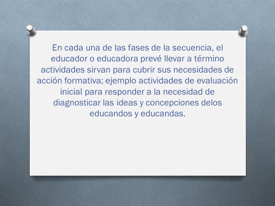 En cada una de las fases de la secuencia, el educador o educadora prevé llevar a término actividades sirvan para cubrir sus necesidades de acción formativa; ejemplo actividades de evaluación inicial para responder a la necesidad de diagnosticar las ideas y concepciones delos educandos y educandas.