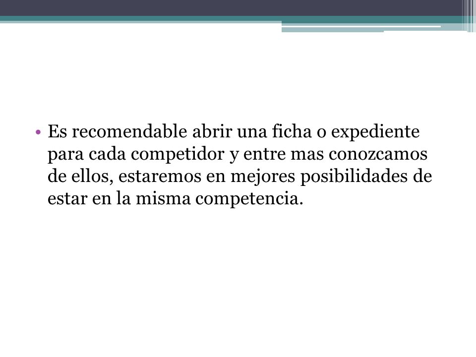 Es recomendable abrir una ficha o expediente para cada competidor y entre mas conozcamos de ellos, estaremos en mejores posibilidades de estar en la misma competencia.