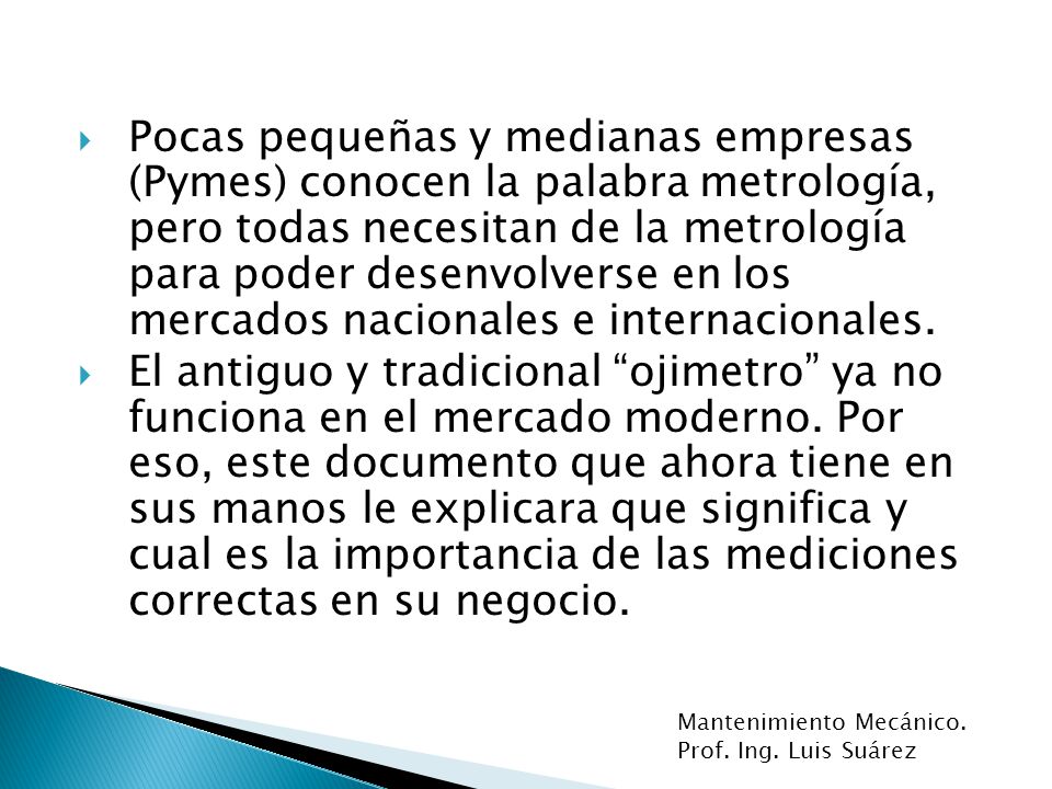 Pocas pequeñas y medianas empresas (Pymes) conocen la palabra metrología, pero todas necesitan de la metrología para poder desenvolverse en los mercados nacionales e internacionales.