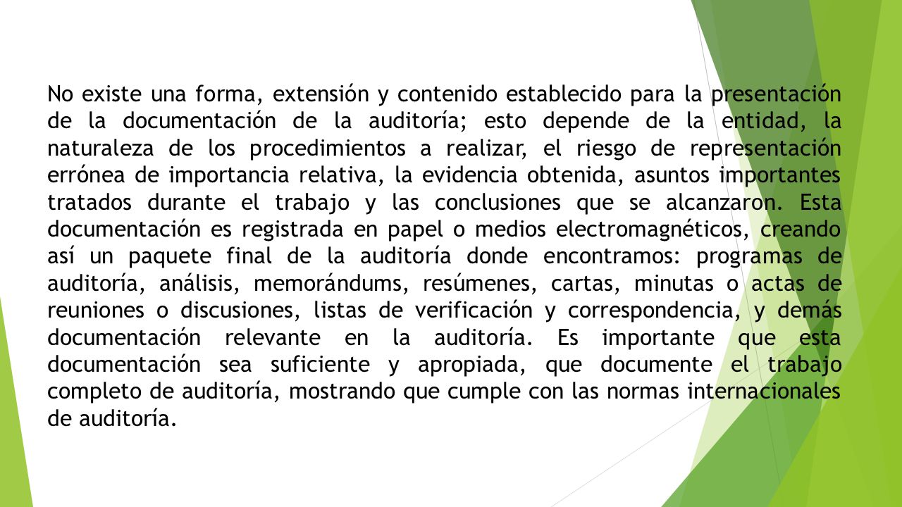 No existe una forma, extensión y contenido establecido para la presentación de la documentación de la auditoría; esto depende de la entidad, la naturaleza de los procedimientos a realizar, el riesgo de representación errónea de importancia relativa, la evidencia obtenida, asuntos importantes tratados durante el trabajo y las conclusiones que se alcanzaron.