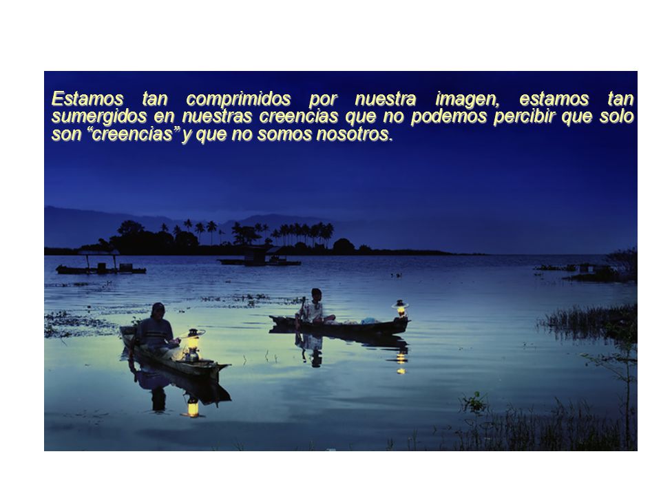 Estamos tan comprimidos por nuestra imagen, estamos tan sumergidos en nuestras creencias que no podemos percibir que solo son creencias y que no somos nosotros.
