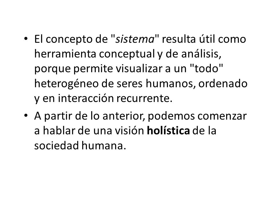 El concepto de sistema resulta útil como herramienta conceptual y de análisis, porque permite visualizar a un todo heterogéneo de seres humanos, ordenado y en interacción recurrente.