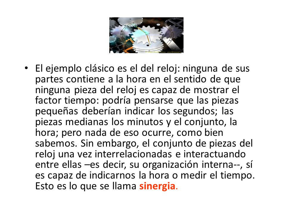 El ejemplo clásico es el del reloj: ninguna de sus partes contiene a la hora en el sentido de que ninguna pieza del reloj es capaz de mostrar el factor tiempo: podría pensarse que las piezas pequeñas deberían indicar los segundos; las piezas medianas los minutos y el conjunto, la hora; pero nada de eso ocurre, como bien sabemos.