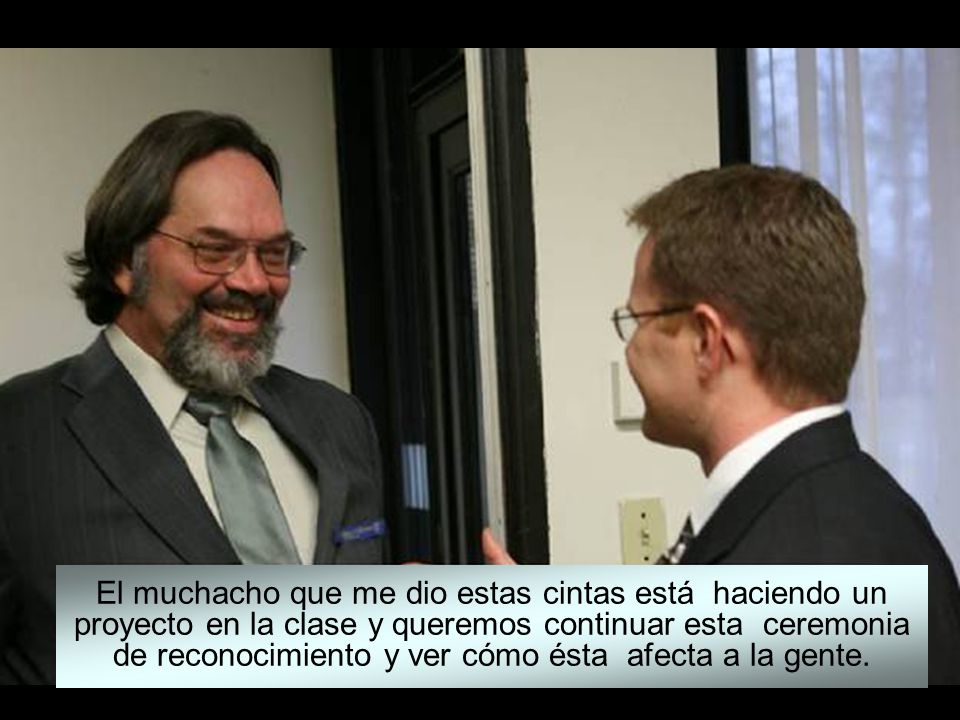 El muchacho que me dio estas cintas está haciendo un proyecto en la clase y queremos continuar esta ceremonia de reconocimiento y ver cómo ésta afecta a la gente.