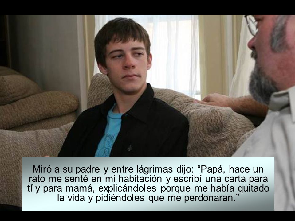 Miró a su padre y entre lágrimas dijo: Papá, hace un rato me senté en mi habitación y escribí una carta para tí y para mamá, explicándoles porque me había quitado la vida y pidiéndoles que me perdonaran.
