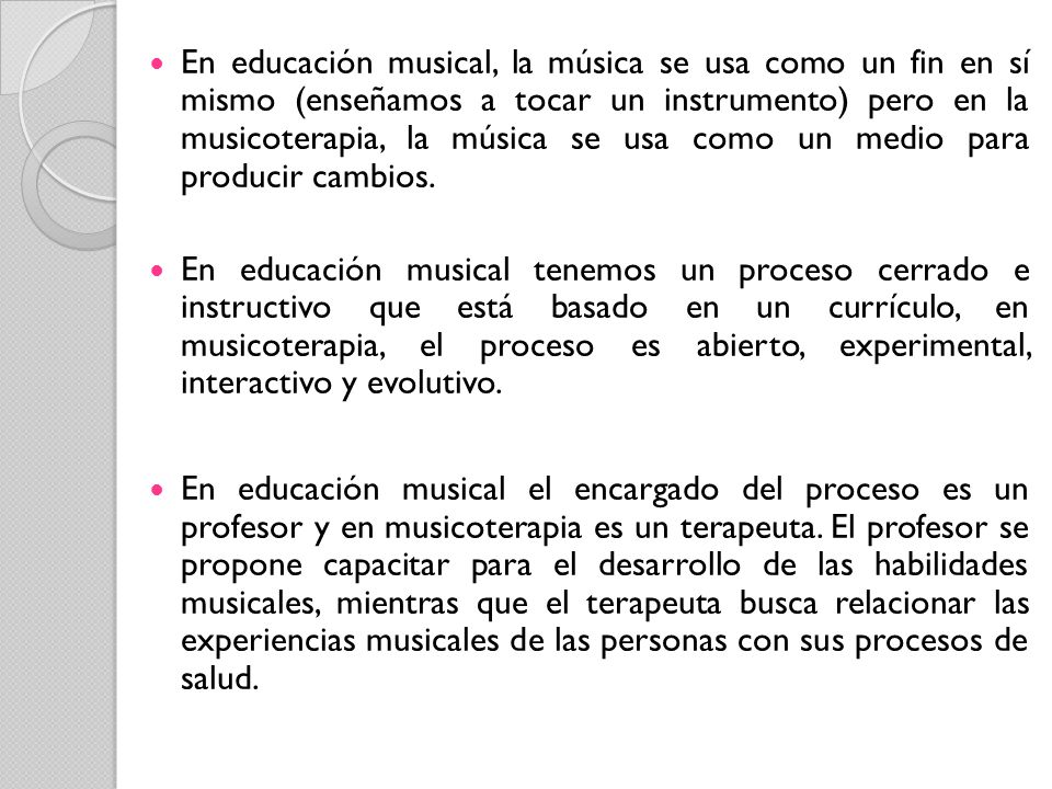 En educación musical, la música se usa como un fin en sí mismo (enseñamos a tocar un instrumento) pero en la musicoterapia, la música se usa como un medio para producir cambios.