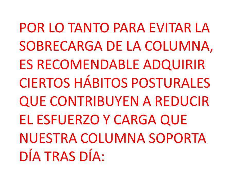 POR LO TANTO PARA EVITAR LA SOBRECARGA DE LA COLUMNA, ES RECOMENDABLE ADQUIRIR CIERTOS HÁBITOS POSTURALES QUE CONTRIBUYEN A REDUCIR EL ESFUERZO Y CARGA QUE NUESTRA COLUMNA SOPORTA DÍA TRAS DÍA: