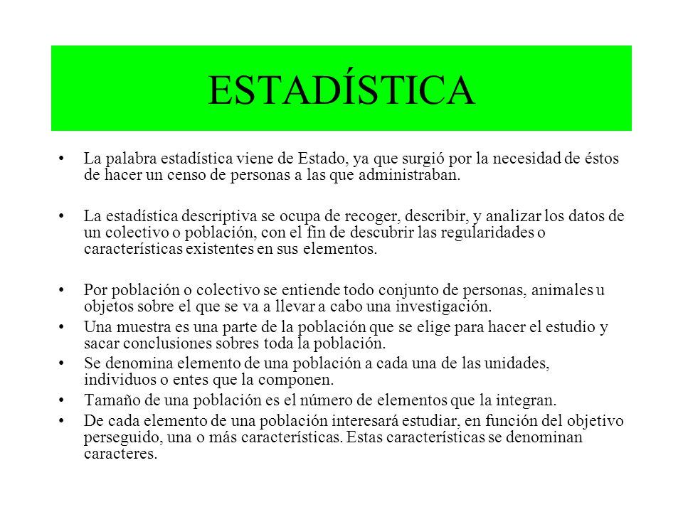 ESTADÍSTICA La palabra estadística viene de Estado, ya que surgió por la necesidad de éstos de hacer un censo de personas a las que administraban.