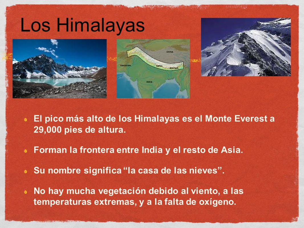 Los Himalayas El pico más alto de los Himalayas es el Monte Everest a 29,000 pies de altura. Forman la frontera entre India y el resto de Asia.