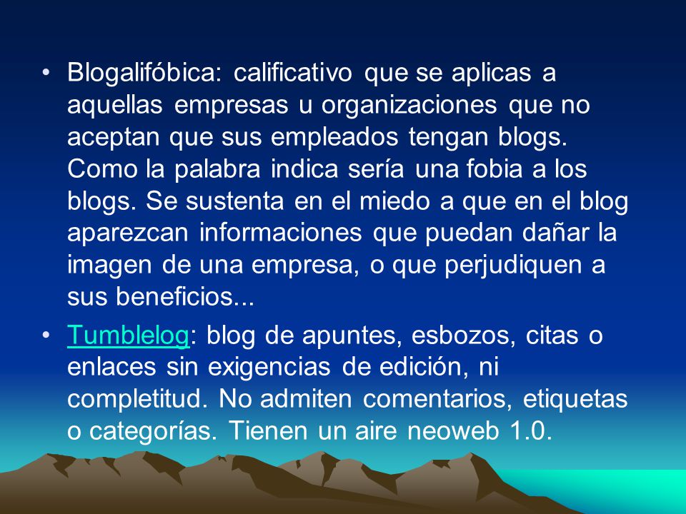 Blogalifóbica: calificativo que se aplicas a aquellas empresas u organizaciones que no aceptan que sus empleados tengan blogs. Como la palabra indica sería una fobia a los blogs. Se sustenta en el miedo a que en el blog aparezcan informaciones que puedan dañar la imagen de una empresa, o que perjudiquen a sus beneficios...