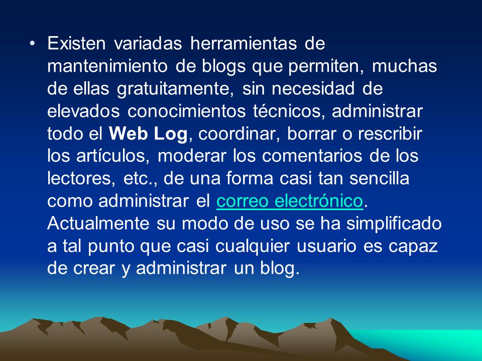 Existen variadas herramientas de mantenimiento de blogs que permiten, muchas de ellas gratuitamente, sin necesidad de elevados conocimientos técnicos, administrar todo el Web Log, coordinar, borrar o rescribir los artículos, moderar los comentarios de los lectores, etc., de una forma casi tan sencilla como administrar el correo electrónico.