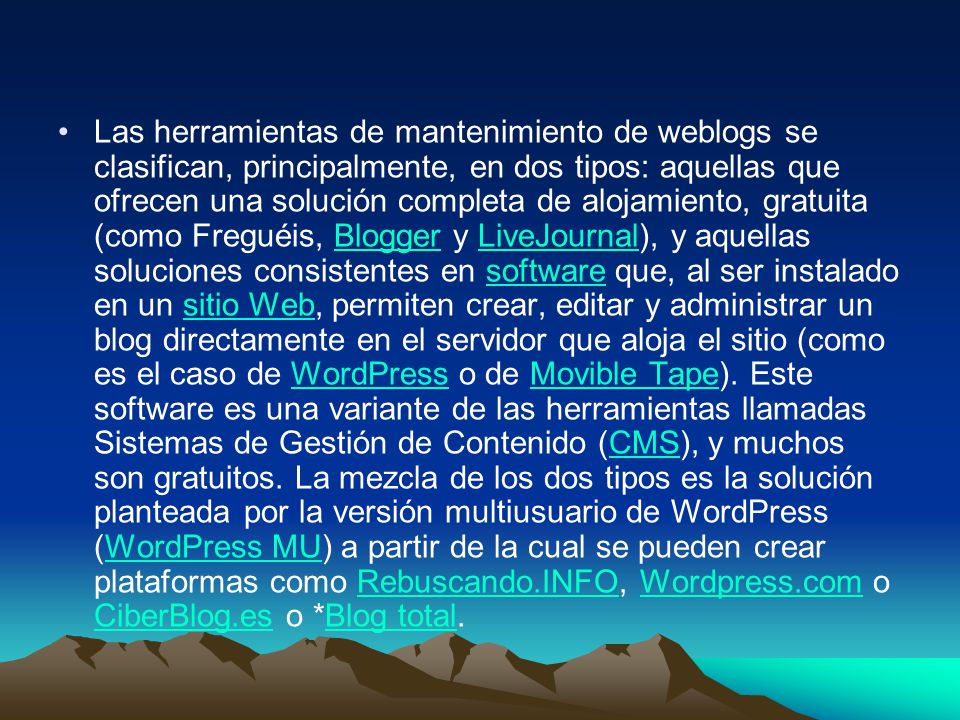Las herramientas de mantenimiento de weblogs se clasifican, principalmente, en dos tipos: aquellas que ofrecen una solución completa de alojamiento, gratuita (como Freguéis, Blogger y LiveJournal), y aquellas soluciones consistentes en software que, al ser instalado en un sitio Web, permiten crear, editar y administrar un blog directamente en el servidor que aloja el sitio (como es el caso de WordPress o de Movible Tape).