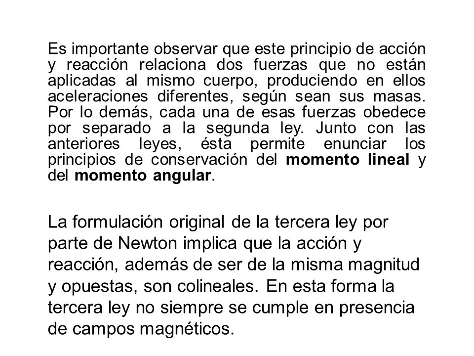 Es importante observar que este principio de acción y reacción relaciona dos fuerzas que no están aplicadas al mismo cuerpo, produciendo en ellos aceleraciones diferentes, según sean sus masas. Por lo demás, cada una de esas fuerzas obedece por separado a la segunda ley. Junto con las anteriores leyes, ésta permite enunciar los principios de conservación del momento lineal y del momento angular.