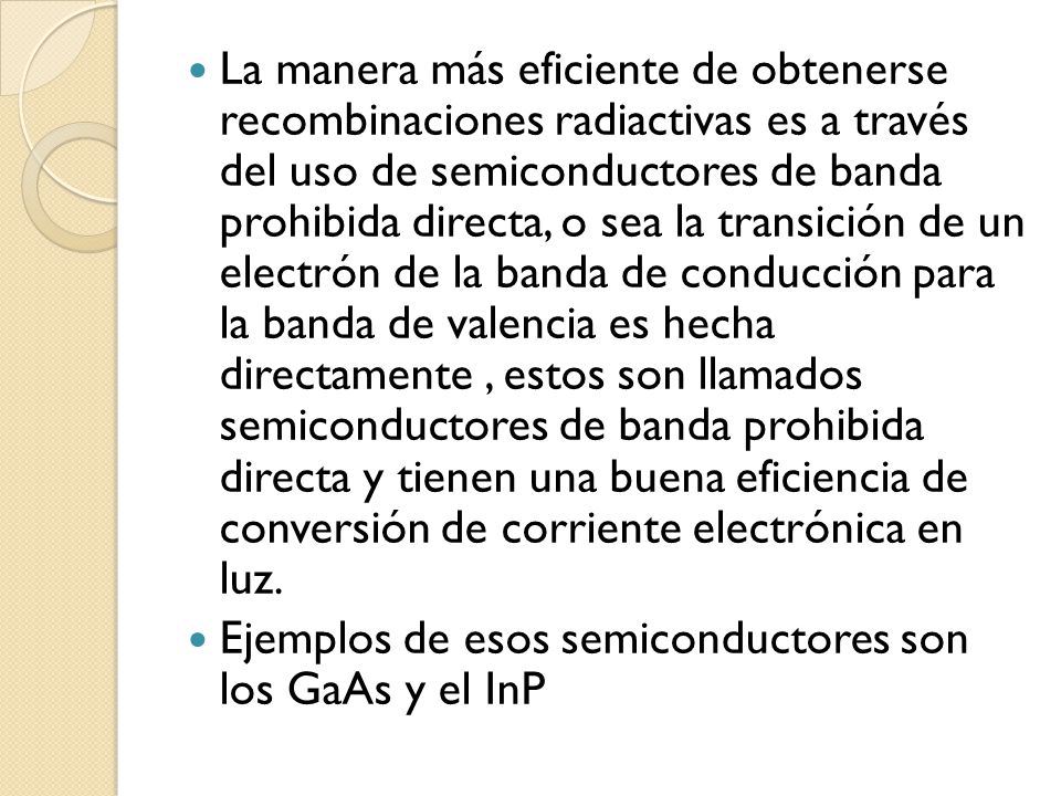 La manera más eficiente de obtenerse recombinaciones radiactivas es a través del uso de semiconductores de banda prohibida directa, o sea la transición de un electrón de la banda de conducción para la banda de valencia es hecha directamente , estos son llamados semiconductores de banda prohibida directa y tienen una buena eficiencia de conversión de corriente electrónica en luz.