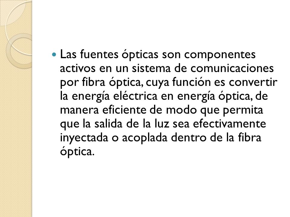 Las fuentes ópticas son componentes activos en un sistema de comunicaciones por fibra óptica, cuya función es convertir la energía eléctrica en energía óptica, de manera eficiente de modo que permita que la salida de la luz sea efectivamente inyectada o acoplada dentro de la fibra óptica.