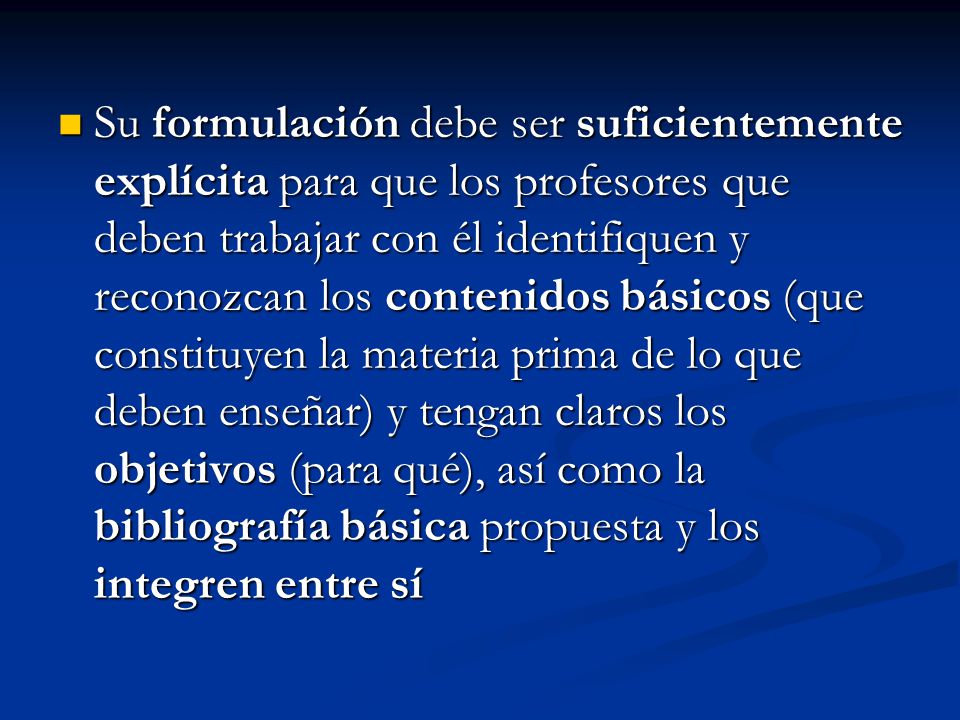 Su formulación debe ser suficientemente explícita para que los profesores que deben trabajar con él identifiquen y reconozcan los contenidos básicos (que constituyen la materia prima de lo que deben enseñar) y tengan claros los objetivos (para qué), así como la bibliografía básica propuesta y los integren entre sí