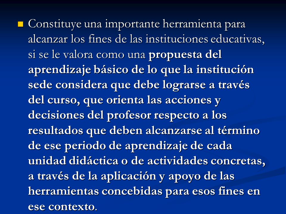 Constituye una importante herramienta para alcanzar los fines de las instituciones educativas, si se le valora como una propuesta del aprendizaje básico de lo que la institución sede considera que debe lograrse a través del curso, que orienta las acciones y decisiones del profesor respecto a los resultados que deben alcanzarse al término de ese periodo de aprendizaje de cada unidad didáctica o de actividades concretas, a través de la aplicación y apoyo de las herramientas concebidas para esos fines en ese contexto.