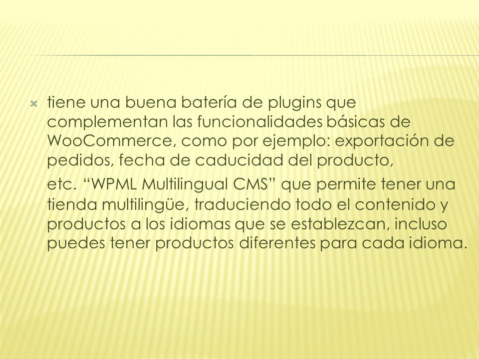 tiene una buena batería de plugins que complementan las funcionalidades básicas de WooCommerce, como por ejemplo: exportación de pedidos, fecha de caducidad del producto, etc. WPML Multilingual CMS que permite tener una tienda multilingüe, traduciendo todo el contenido y productos a los idiomas que se establezcan, incluso puedes tener productos diferentes para cada idioma.