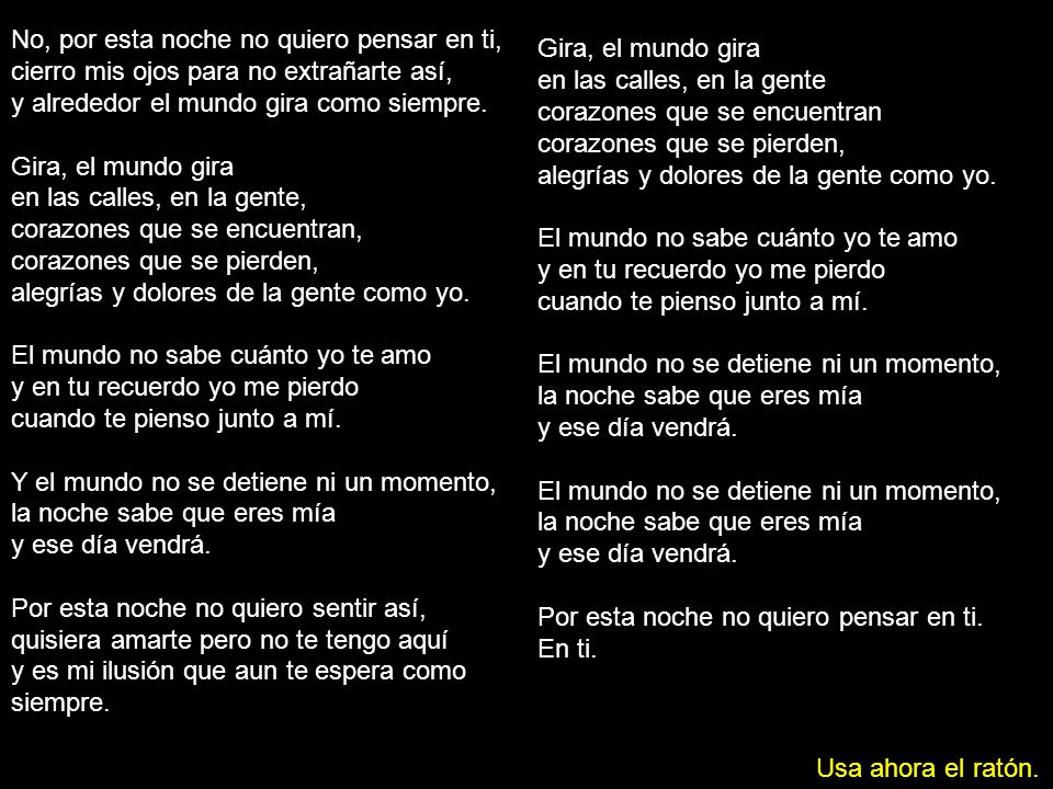 No, por esta noche no quiero pensar en ti, cierro mis ojos para no extrañarte así, y alrededor el mundo gira como siempre. Gira, el mundo gira en las calles, en la gente, corazones que se encuentran, corazones que se pierden, alegrías y dolores de la gente como yo. El mundo no sabe cuánto yo te amo y en tu recuerdo yo me pierdo cuando te pienso junto a mí. Y el mundo no se detiene ni un momento, la noche sabe que eres mía y ese día vendrá. Por esta noche no quiero sentir así, quisiera amarte pero no te tengo aquí y es mi ilusión que aun te espera como siempre.