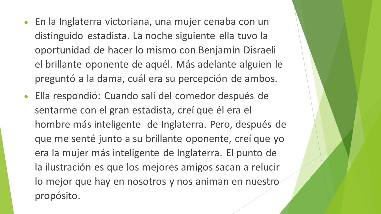 En la Inglaterra victoriana, una mujer cenaba con un distinguido estadista. La noche siguiente ella tuvo la oportunidad de hacer lo mismo con Benjamín Disraeli el brillante oponente de aquél. Más adelante alguien le preguntó a la dama, cuál era su percepción de ambos.