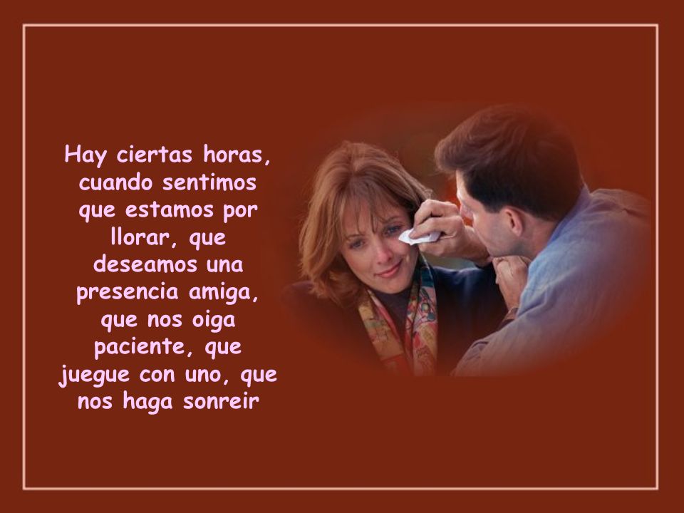 Hay ciertas horas, cuando sentimos que estamos por llorar, que deseamos una presencia amiga, que nos oiga paciente, que juegue con uno, que nos haga sonreir