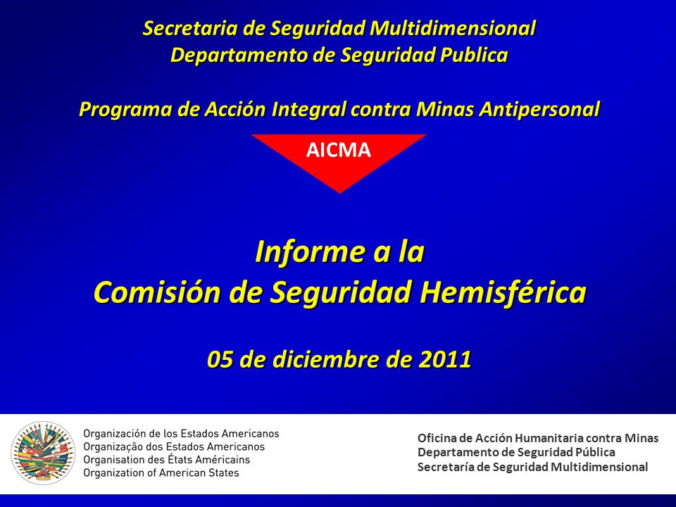 Secretaria de Seguridad Multidimensional Departamento de Seguridad Publica Programa de Acción Integral contra Minas Antipersonal Informe a la Comisión de Seguridad Hemisférica 05 de diciembre de 2011