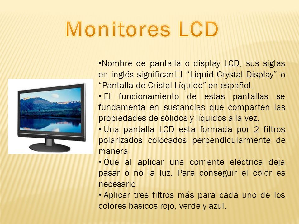 Monitores LCD Nombre de pantalla o display LCD, sus siglas en inglés significan Liquid Crystal Display o Pantalla de Cristal Líquido en español.