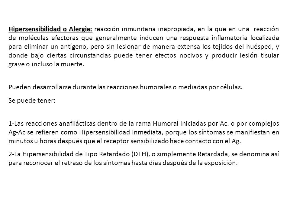 Hipersensibilidad o Alergia: reacción inmunitaria inapropiada, en la que en una reacción de moléculas efectoras que generalmente inducen una respuesta inflamatoria localizada para eliminar un antígeno, pero sin lesionar de manera extensa los tejidos del huésped, y donde bajo ciertas circunstancias puede tener efectos nocivos y producir lesión tisular grave o incluso la muerte.