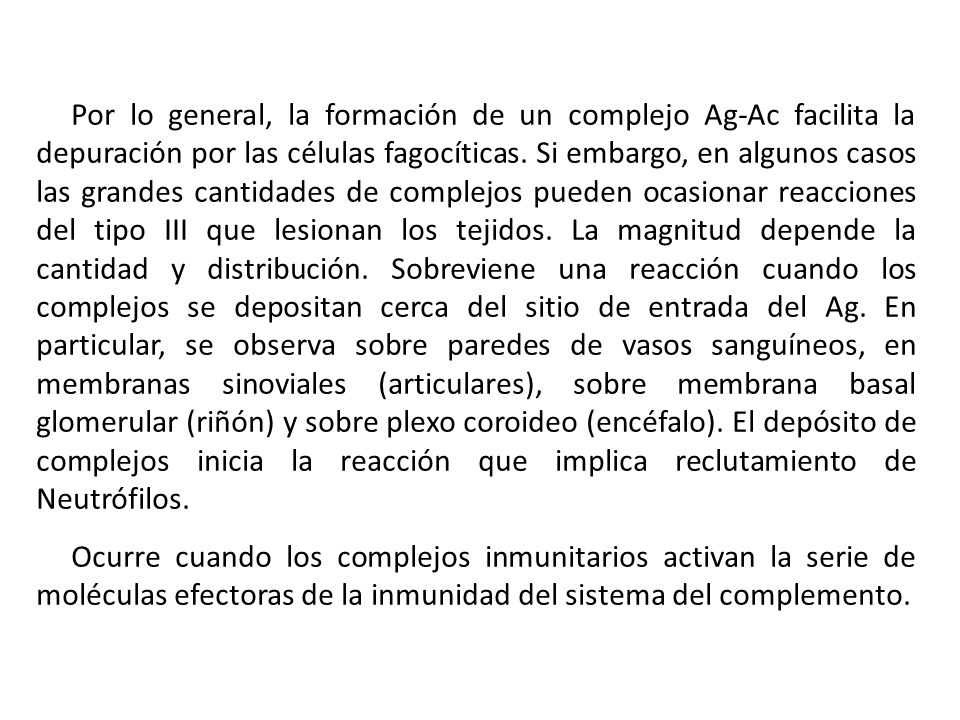 Por lo general, la formación de un complejo Ag-Ac facilita la depuración por las células fagocíticas. Si embargo, en algunos casos las grandes cantidades de complejos pueden ocasionar reacciones del tipo III que lesionan los tejidos. La magnitud depende la cantidad y distribución. Sobreviene una reacción cuando los complejos se depositan cerca del sitio de entrada del Ag. En particular, se observa sobre paredes de vasos sanguíneos, en membranas sinoviales (articulares), sobre membrana basal glomerular (riñón) y sobre plexo coroideo (encéfalo). El depósito de complejos inicia la reacción que implica reclutamiento de Neutrófilos.