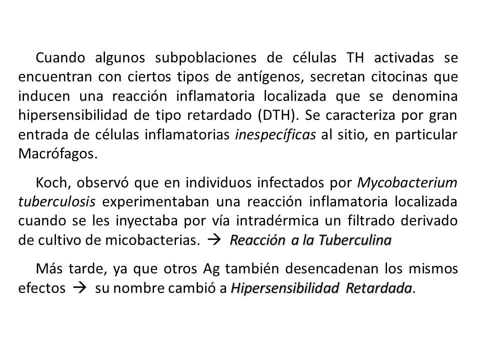 Cuando algunos subpoblaciones de células TH activadas se encuentran con ciertos tipos de antígenos, secretan citocinas que inducen una reacción inflamatoria localizada que se denomina hipersensibilidad de tipo retardado (DTH). Se caracteriza por gran entrada de células inflamatorias inespecíficas al sitio, en particular Macrófagos.