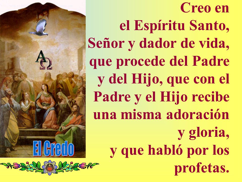 Creo en el Espíritu Santo, Señor y dador de vida, que procede del Padre y del Hijo, que con el Padre y el Hijo recibe una misma adoración y gloria, y que habló por los profetas.