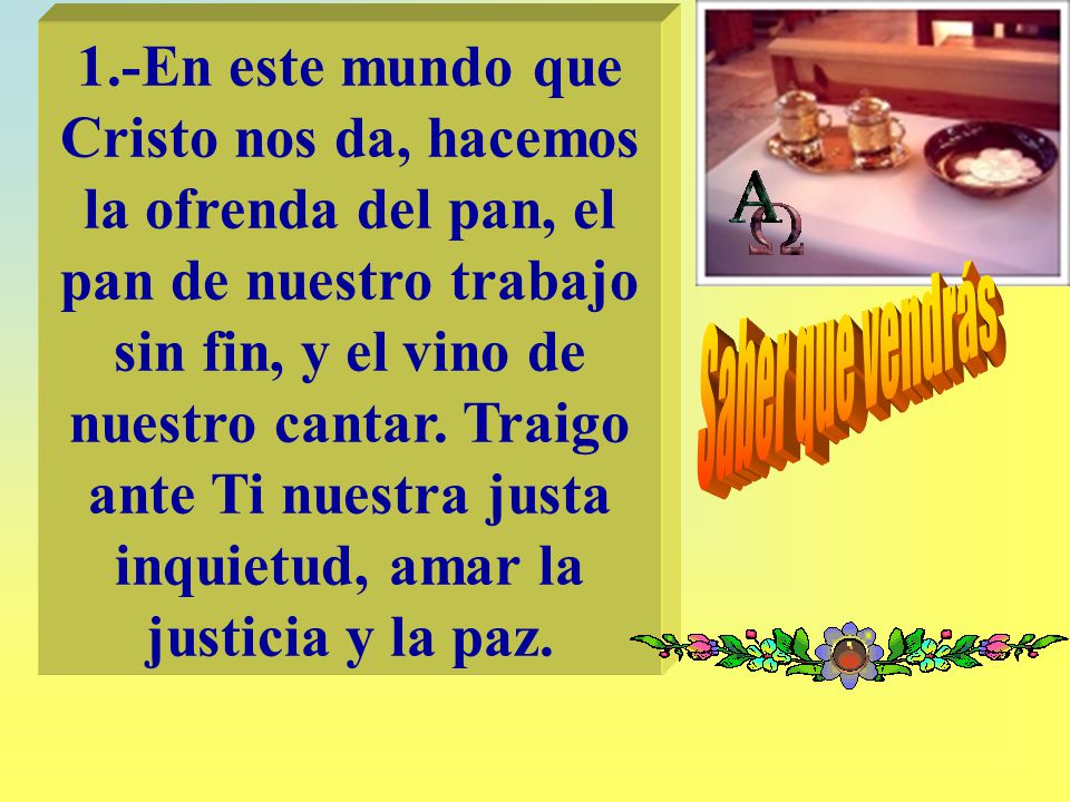 1.-En este mundo que Cristo nos da, hacemos la ofrenda del pan, el pan de nuestro trabajo sin fin, y el vino de nuestro cantar. Traigo ante Ti nuestra justa inquietud, amar la justicia y la paz.