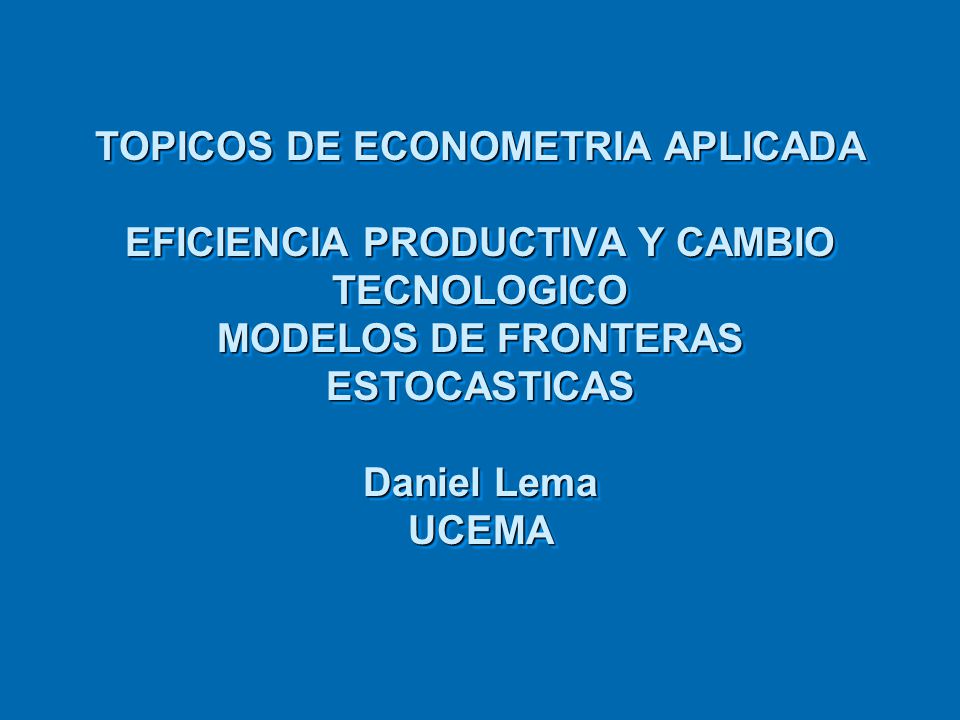TOPICOS DE ECONOMETRIA APLICADA EFICIENCIA PRODUCTIVA Y CAMBIO TECNOLOGICO MODELOS DE FRONTERAS ESTOCASTICAS Daniel Lema UCEMA
