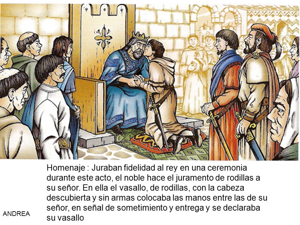 Homenaje : Juraban fidelidad al rey en una ceremonia durante este acto, el noble hace el juramento de rodillas a su señor. En ella el vasallo, de rodillas, con la cabeza descubierta y sin armas colocaba las manos entre las de su señor, en señal de sometimiento y entrega y se declaraba su vasallo
