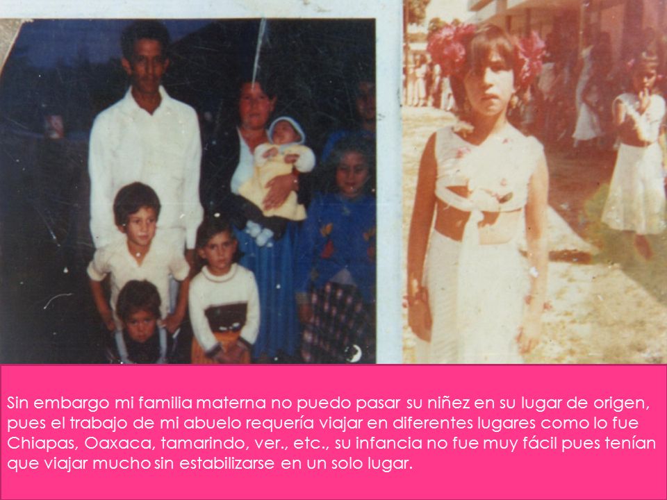 Sin embargo mi familia materna no puedo pasar su niñez en su lugar de origen, pues el trabajo de mi abuelo requería viajar en diferentes lugares como lo fue Chiapas, Oaxaca, tamarindo, ver., etc.