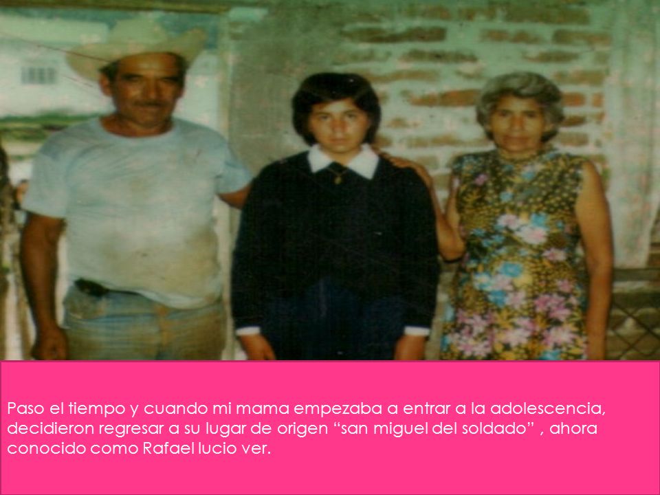 Paso el tiempo y cuando mi mama empezaba a entrar a la adolescencia, decidieron regresar a su lugar de origen san miguel del soldado , ahora conocido como Rafael lucio ver.