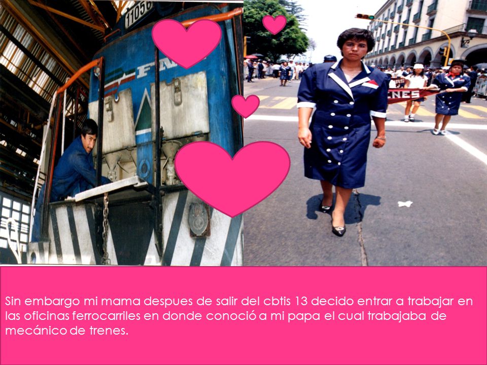 Sin embargo mi mama despues de salir del cbtis 13 decido entrar a trabajar en las oficinas ferrocarriles en donde conoció a mi papa el cual trabajaba de mecánico de trenes.