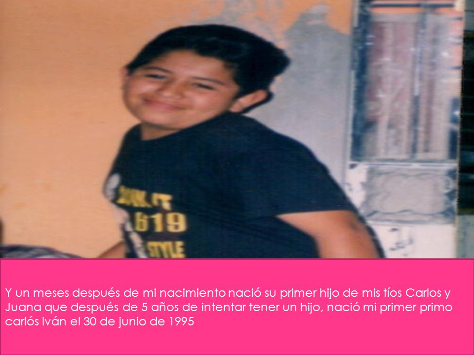 Y un meses después de mi nacimiento nació su primer hijo de mis tíos Carlos y Juana que después de 5 años de intentar tener un hijo, nació mi primer primo carlós Iván el 30 de junio de 1995