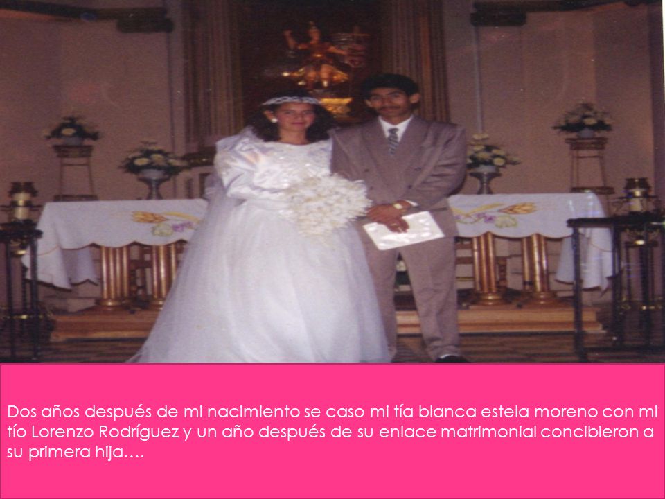 Dos años después de mi nacimiento se caso mi tía blanca estela moreno con mi tío Lorenzo Rodríguez y un año después de su enlace matrimonial concibieron a su primera hija….