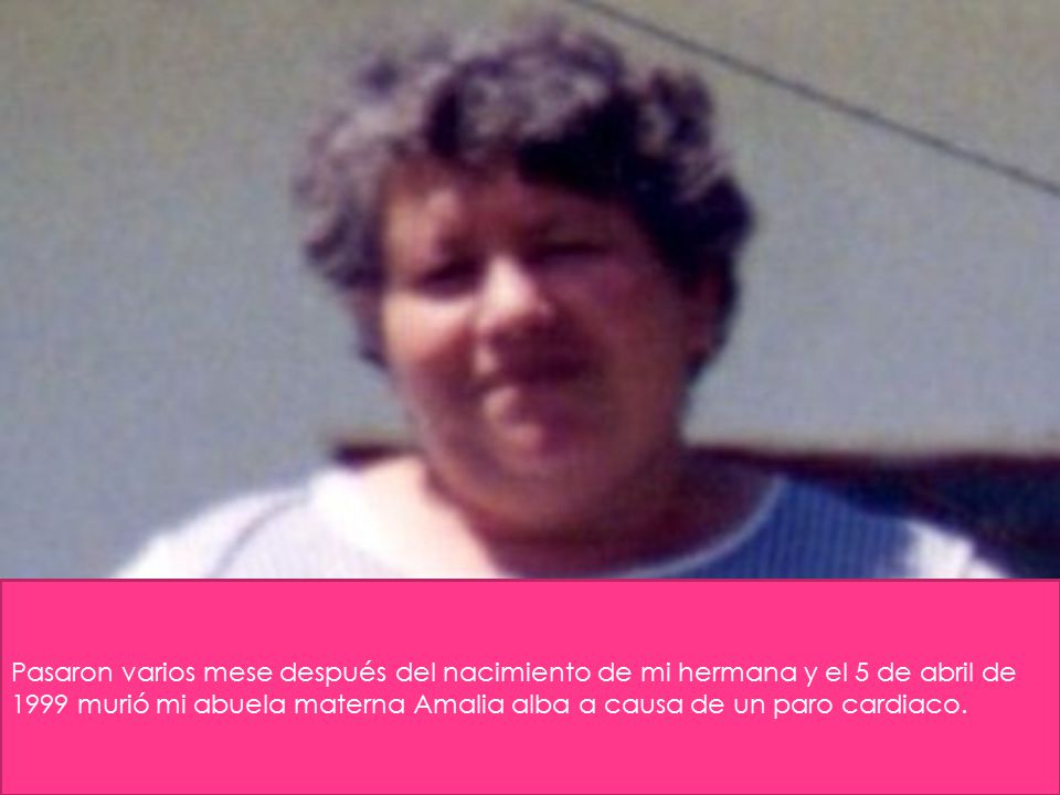 Pasaron varios mese después del nacimiento de mi hermana y el 5 de abril de 1999 murió mi abuela materna Amalia alba a causa de un paro cardiaco.
