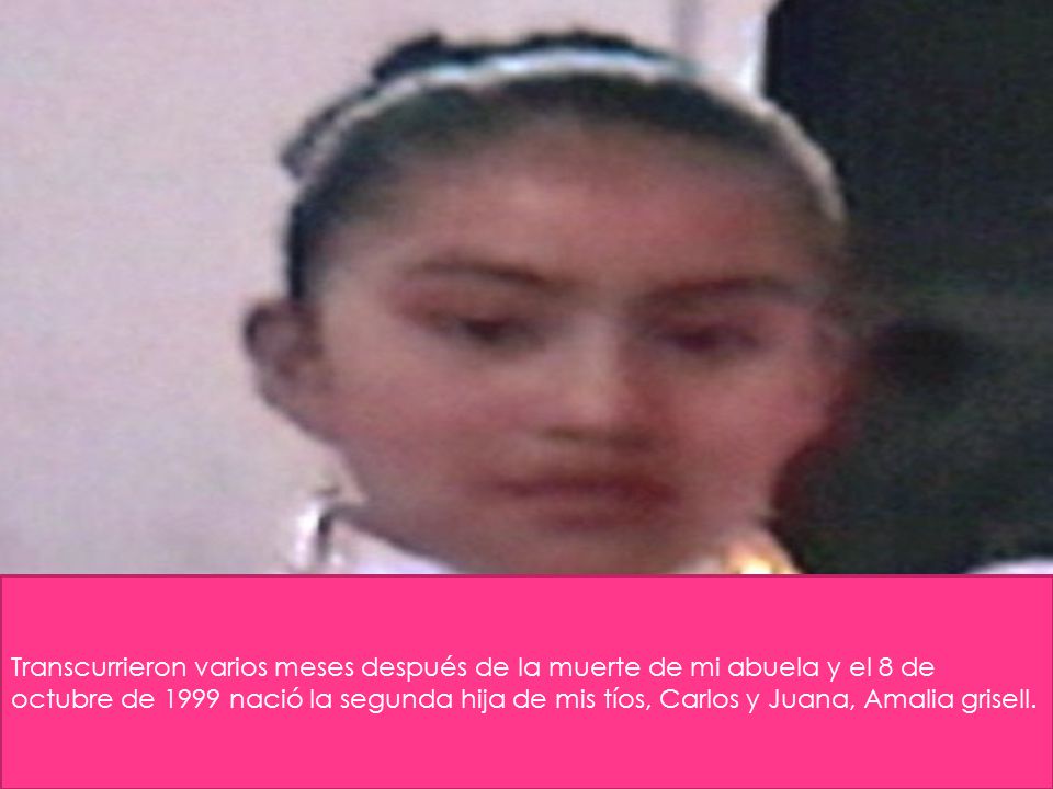 Transcurrieron varios meses después de la muerte de mi abuela y el 8 de octubre de 1999 nació la segunda hija de mis tíos, Carlos y Juana, Amalia grisell.