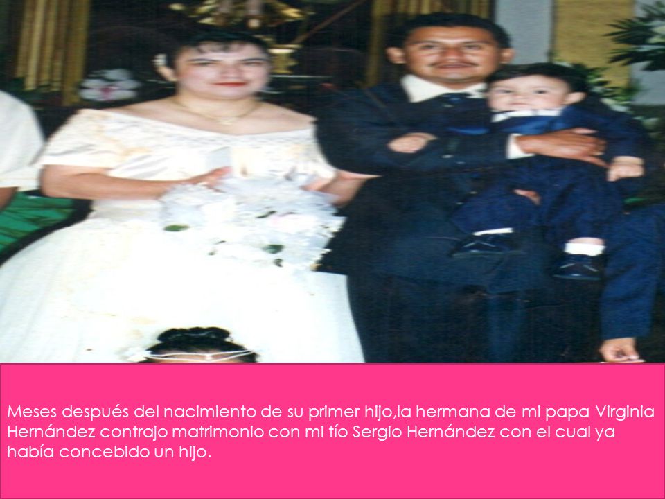 Meses después del nacimiento de su primer hijo,la hermana de mi papa Virginia Hernández contrajo matrimonio con mi tío Sergio Hernández con el cual ya había concebido un hijo.