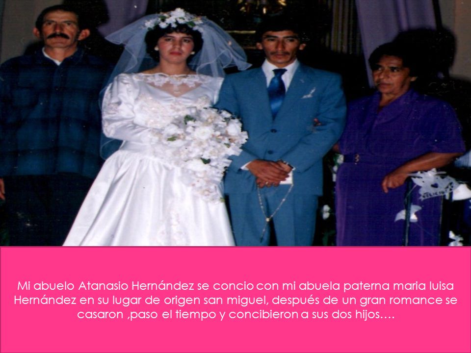 Mi abuelo Atanasio Hernández se concio con mi abuela paterna maria luisa Hernández en su lugar de origen san miguel, después de un gran romance se casaron ,paso el tiempo y concibieron a sus dos hijos….