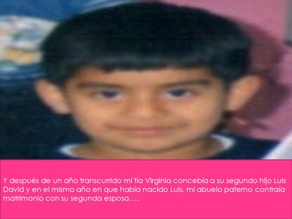 Y después de un año transcurrido mi tía Virginia concebía a su segundo hijo Luis David y en el mismo año en que había nacido Luis, mi abuelo paterno contraía matrimonio con su segunda esposa…..