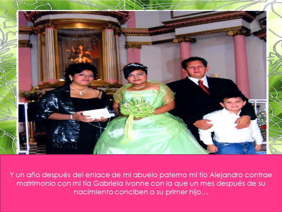 Y un año después del enlace de mi abuelo paterno mi tío Alejandro contrae matrimonio con mi tía Gabriela Ivonne con la que un mes después de su nacimiento conciben a su primer hijo…