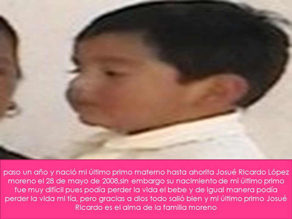 paso un año y nació mi último primo materno hasta ahorita Josué Ricardo López moreno el 28 de mayo de 2008,sin embargo su nacimiento de mi último primo fue muy difícil pues podía perder la vida el bebe y de igual manera podía perder la vida mi tía, pero gracias a dios todo salió bien y mi último primo Josué Ricardo es el alma de la familia moreno
