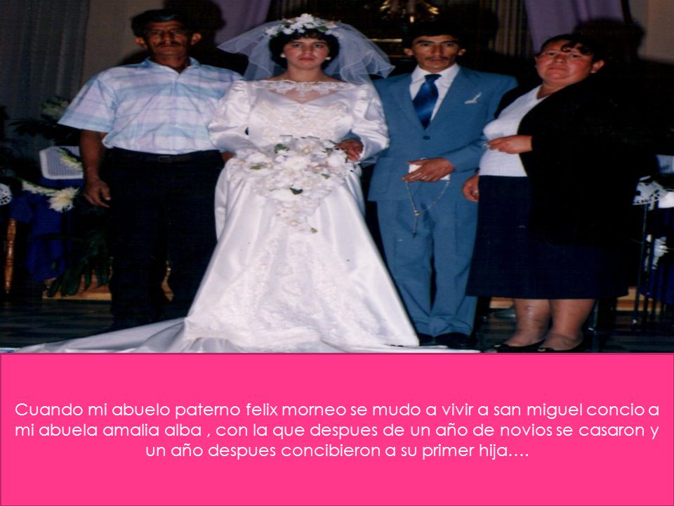 Cuando mi abuelo paterno felix morneo se mudo a vivir a san miguel concio a mi abuela amalia alba , con la que despues de un año de novios se casaron y un año despues concibieron a su primer hija….