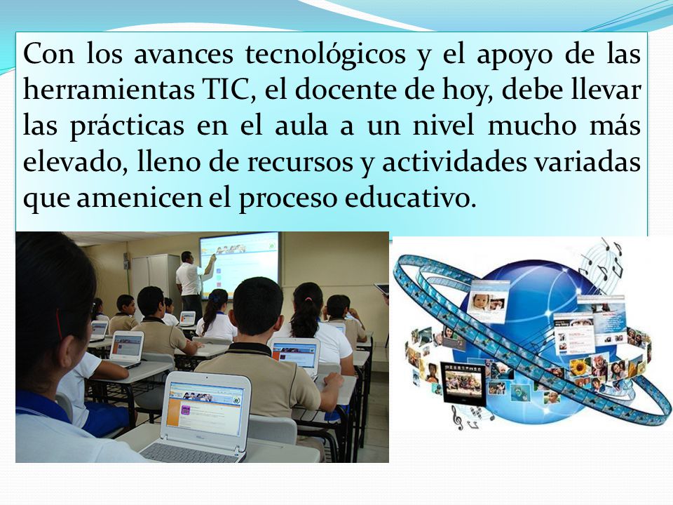 Con los avances tecnológicos y el apoyo de las herramientas TIC, el docente de hoy, debe llevar las prácticas en el aula a un nivel mucho más elevado, lleno de recursos y actividades variadas que amenicen el proceso educativo.