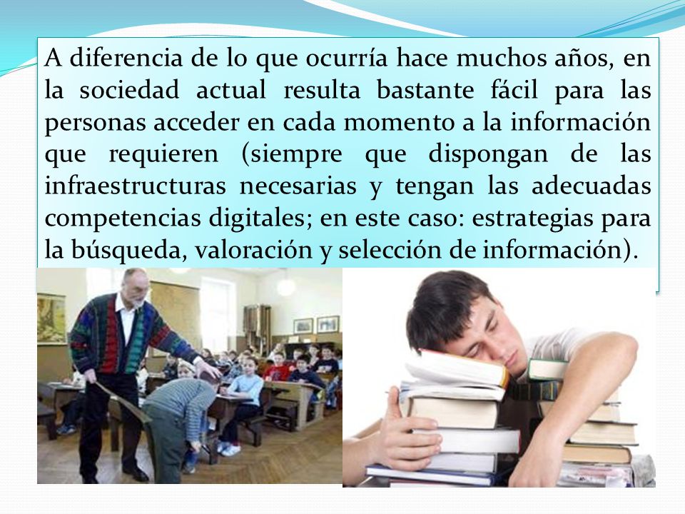 A diferencia de lo que ocurría hace muchos años, en la sociedad actual resulta bastante fácil para las personas acceder en cada momento a la información que requieren (siempre que dispongan de las infraestructuras necesarias y tengan las adecuadas competencias digitales; en este caso: estrategias para la búsqueda, valoración y selección de información).