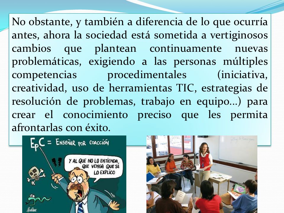 No obstante, y también a diferencia de lo que ocurría antes, ahora la sociedad está sometida a vertiginosos cambios que plantean continuamente nuevas problemáticas, exigiendo a las personas múltiples competencias procedimentales (iniciativa, creatividad, uso de herramientas TIC, estrategias de resolución de problemas, trabajo en equipo...) para crear el conocimiento preciso que les permita afrontarlas con éxito.